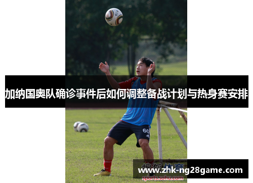 加纳国奥队确诊事件后如何调整备战计划与热身赛安排