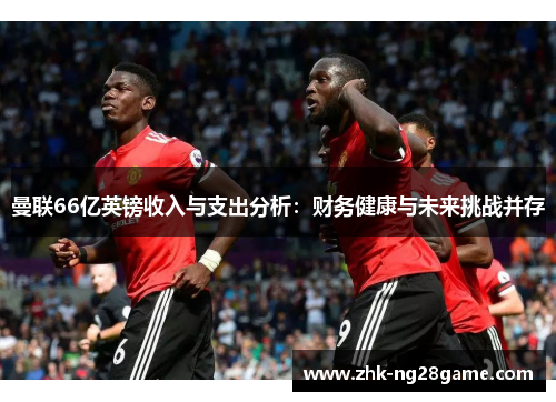 曼联66亿英镑收入与支出分析：财务健康与未来挑战并存