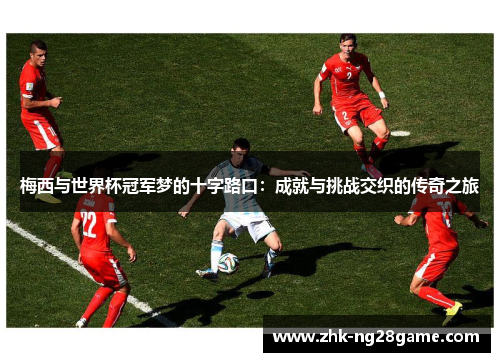 梅西与世界杯冠军梦的十字路口：成就与挑战交织的传奇之旅