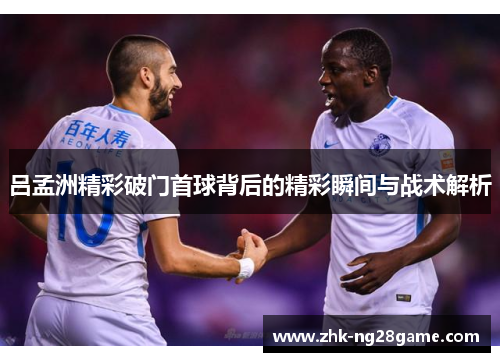 吕孟洲精彩破门首球背后的精彩瞬间与战术解析
