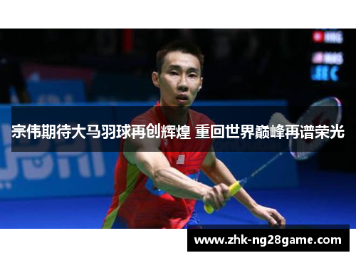 宗伟期待大马羽球再创辉煌 重回世界巅峰再谱荣光