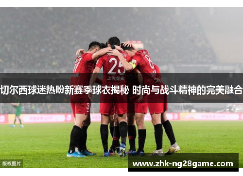 切尔西球迷热盼新赛季球衣揭秘 时尚与战斗精神的完美融合