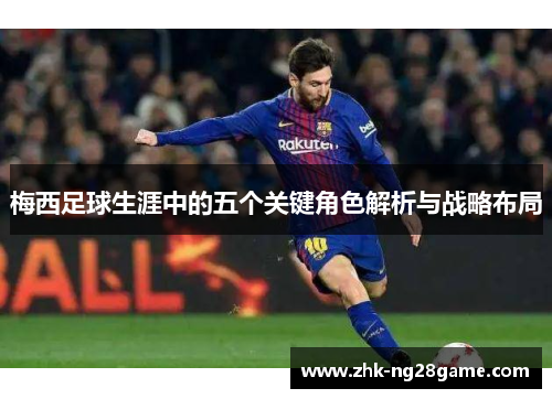 梅西足球生涯中的五个关键角色解析与战略布局 梅西足球生涯中的五个关键角色解析与战略布局