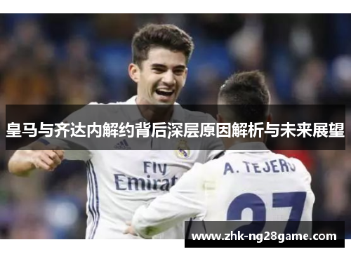 皇马与齐达内解约背后深层原因解析与未来展望
