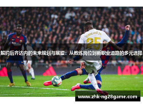 解约后齐达内的未来规划与展望：从教练岗位到新职业道路的多元选择